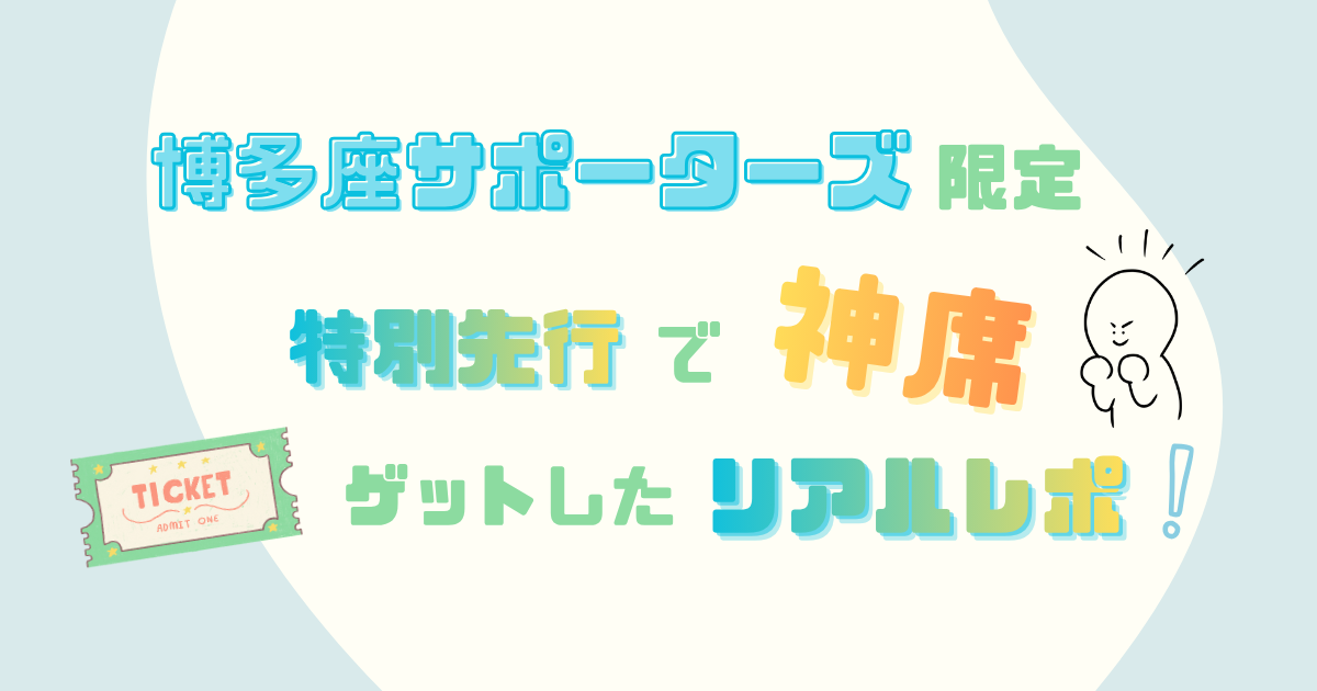 博多座サポーターズ限定特別先行で神席ゲットしたリアルレポ